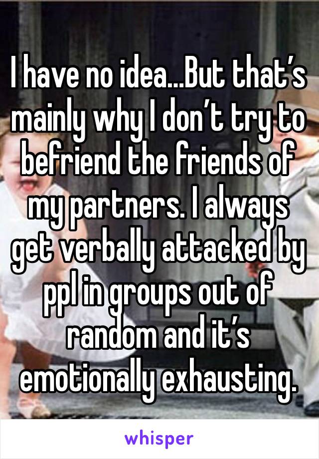 I have no idea…But that’s mainly why I don’t try to befriend the friends of my partners. I always get verbally attacked by ppl in groups out of random and it’s emotionally exhausting.