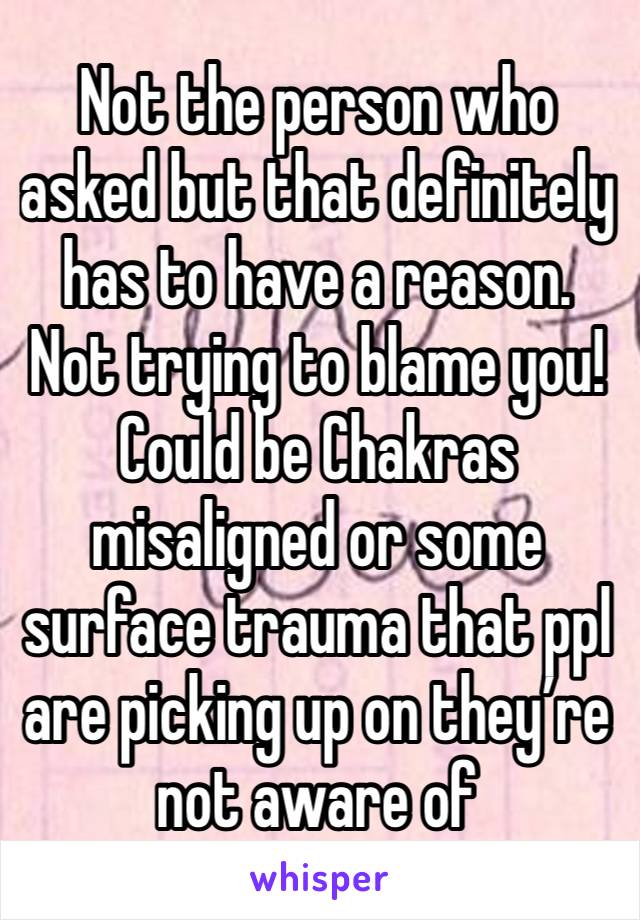 Not the person who asked but that definitely has to have a reason. 
Not trying to blame you!
Could be Chakras misaligned or some surface trauma that ppl are picking up on they’re not aware of 