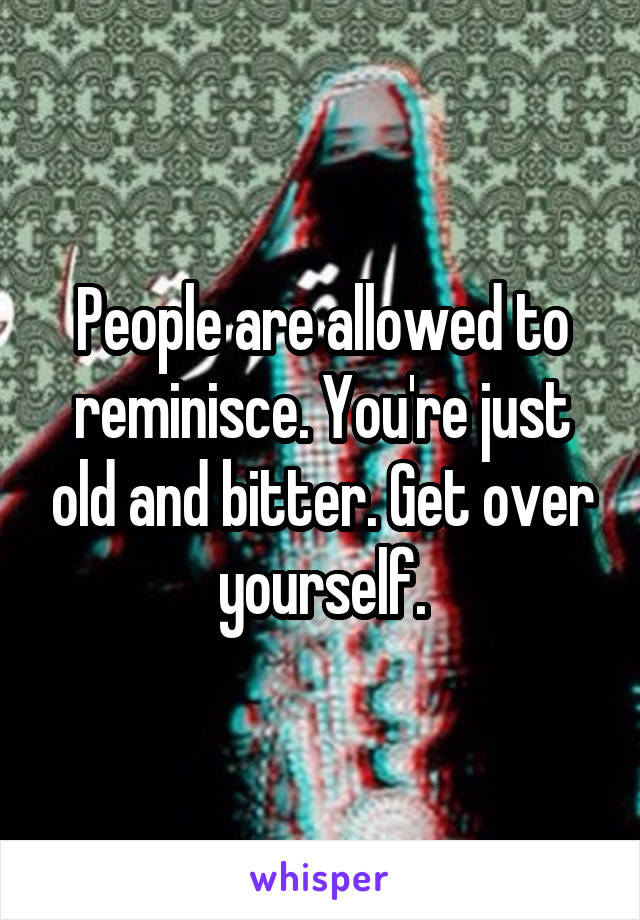 People are allowed to reminisce. You're just old and bitter. Get over yourself.