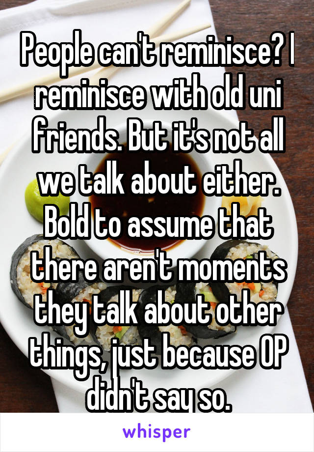 People can't reminisce? I reminisce with old uni friends. But it's not all we talk about either. Bold to assume that there aren't moments they talk about other things, just because OP didn't say so.