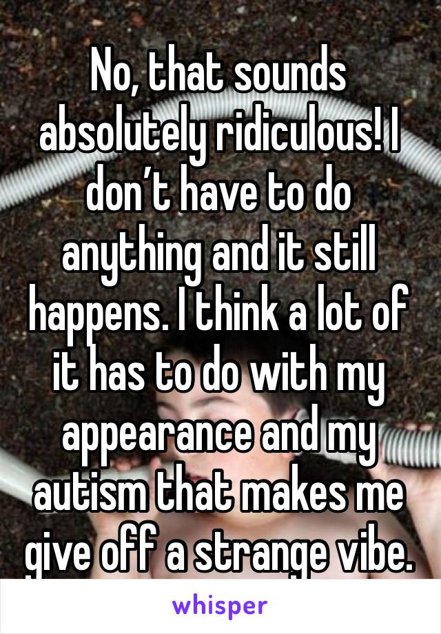 No, that sounds absolutely ridiculous! I don’t have to do anything and it still happens. I think a lot of it has to do with my appearance and my autism that makes me give off a strange vibe.