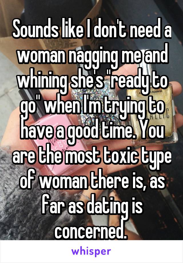 Sounds like I don't need a woman nagging me and whining she's "ready to go" when I'm trying to have a good time. You are the most toxic type of woman there is, as far as dating is concerned. 