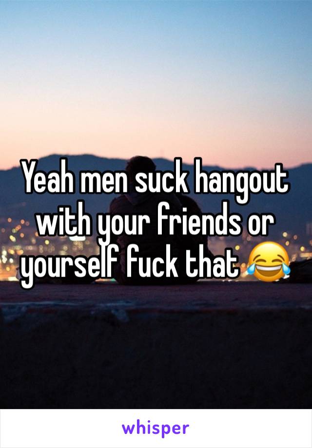 Yeah men suck hangout with your friends or yourself fuck that 😂