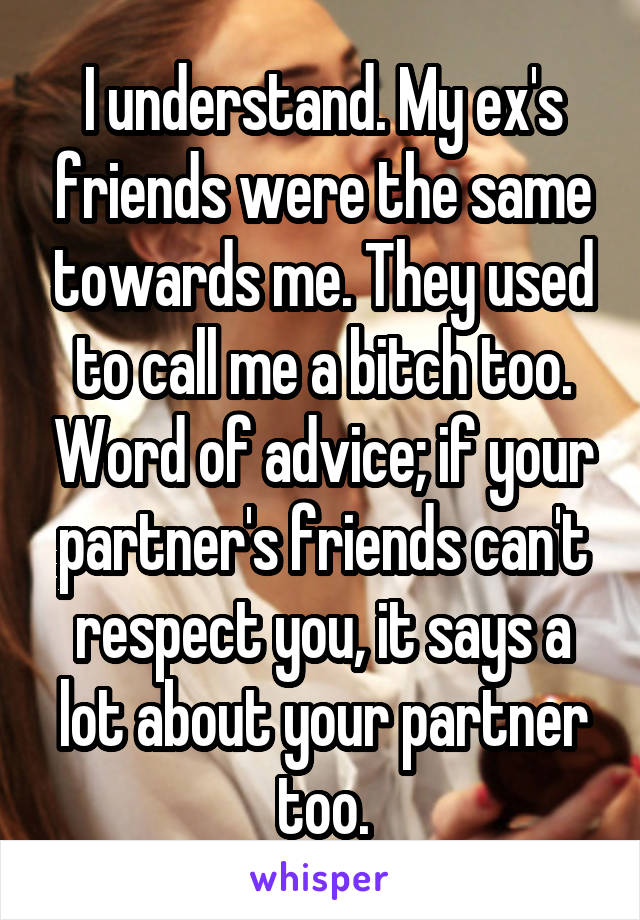 I understand. My ex's friends were the same towards me. They used to call me a bitch too. Word of advice; if your partner's friends can't respect you, it says a lot about your partner too.