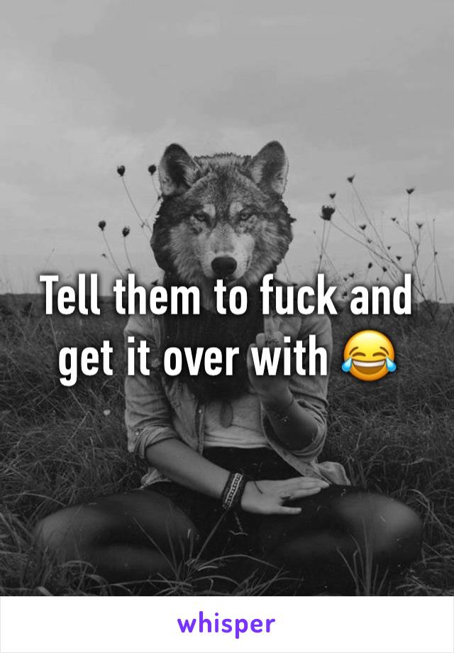 Tell them to fuck and get it over with 😂 