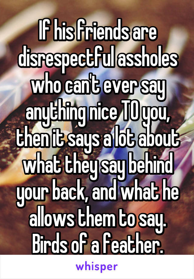 If his friends are disrespectful assholes who can't ever say anything nice TO you, then it says a lot about what they say behind your back, and what he allows them to say. Birds of a feather.