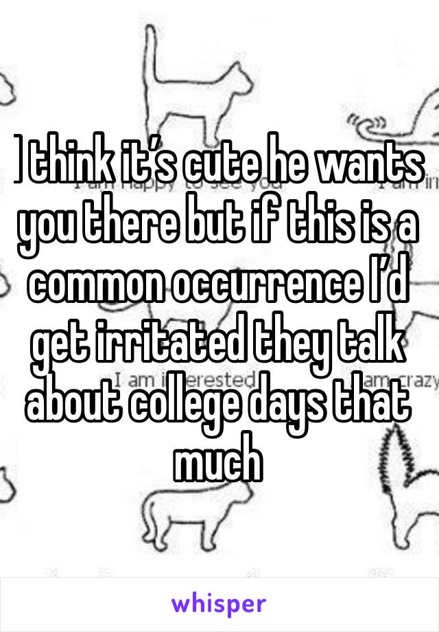 I think it’s cute he wants you there but if this is a common occurrence I’d get irritated they talk about college days that much