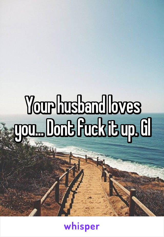 Your husband loves you... Dont fuck it up. Gl