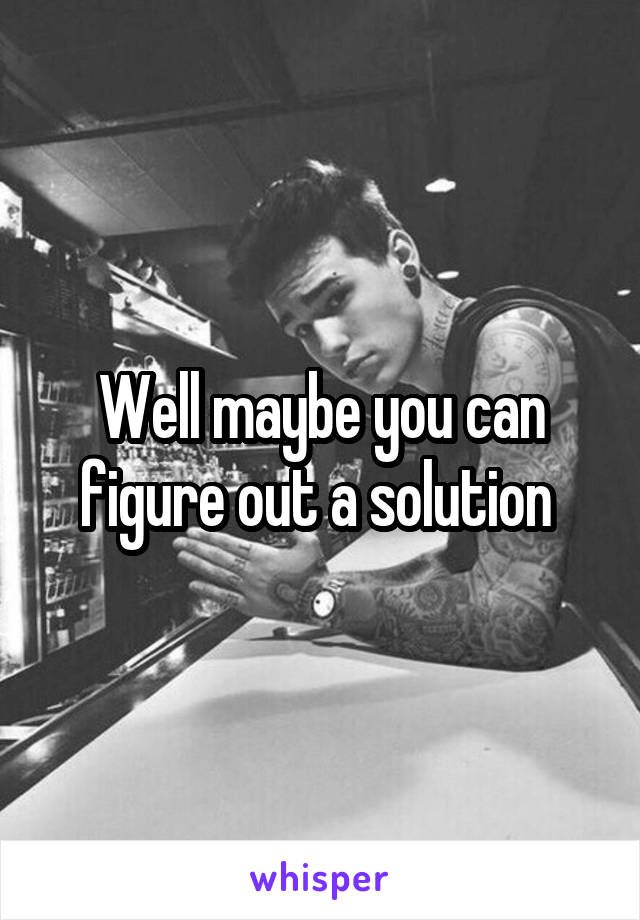 Well maybe you can figure out a solution 