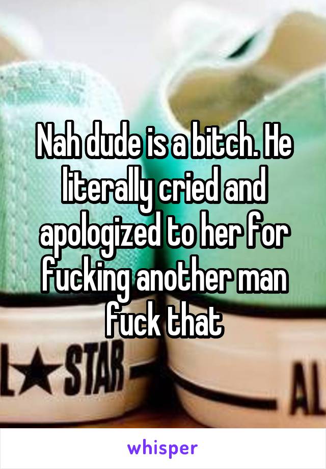 Nah dude is a bitch. He literally cried and apologized to her for fucking another man fuck that