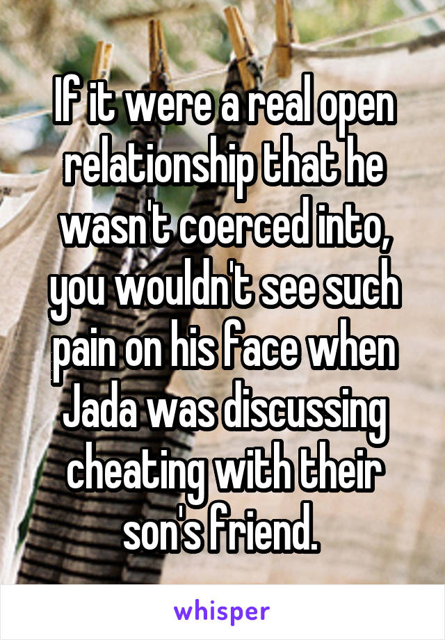 If it were a real open relationship that he wasn't coerced into, you wouldn't see such pain on his face when Jada was discussing cheating with their son's friend. 