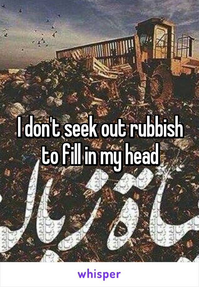 I don't seek out rubbish to fill in my head