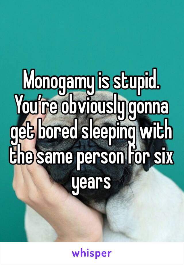 Monogamy is stupid.
You’re obviously gonna get bored sleeping with the same person for six years