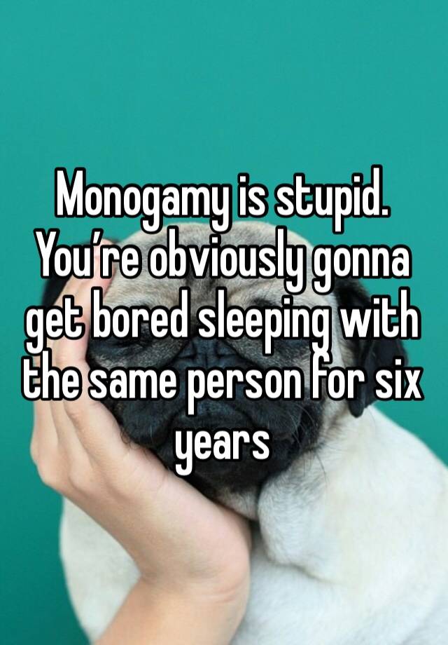 Monogamy is stupid.
You’re obviously gonna get bored sleeping with the same person for six years