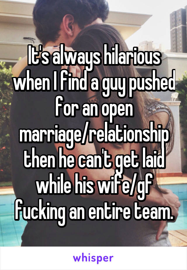 It's always hilarious when I find a guy pushed for an open marriage/relationship then he can't get laid while his wife/gf fucking an entire team.