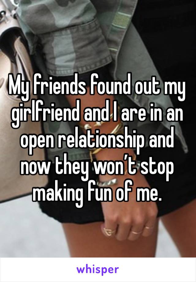 My friends found out my girlfriend and I are in an open relationship and now they won’t stop making fun of me. 