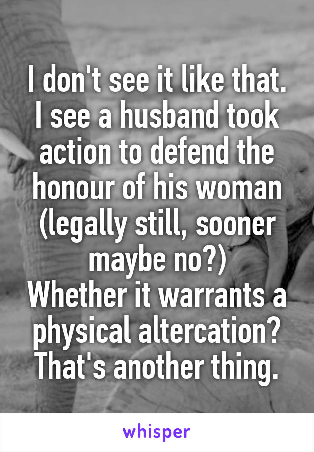 I don't see it like that. I see a husband took action to defend the honour of his woman (legally still, sooner maybe no?)
Whether it warrants a physical altercation? That's another thing.