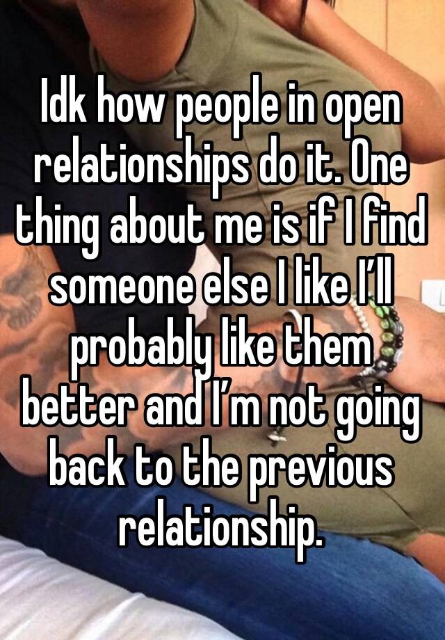 Idk how people in open relationships do it. One thing about me is if I find someone else I like I’ll probably like them better and I’m not going back to the previous relationship.