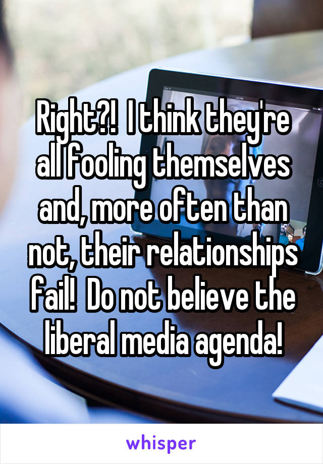 Right?!  I think they're all fooling themselves and, more often than not, their relationships fail!  Do not believe the liberal media agenda!