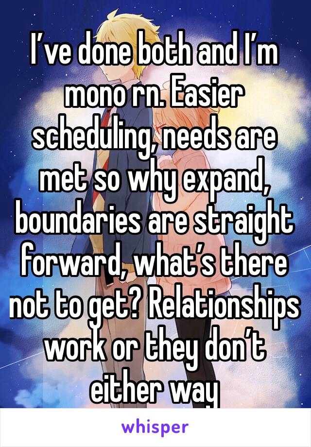 I’ve done both and I’m mono rn. Easier scheduling, needs are met so why expand, boundaries are straight forward, what’s there not to get? Relationships  work or they don’t either way 