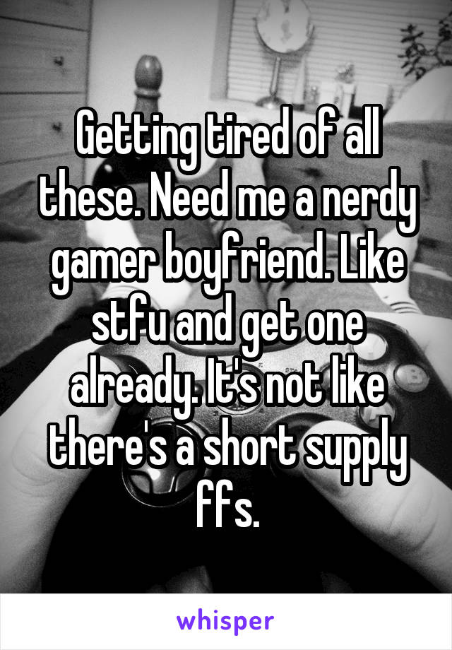 Getting tired of all these. Need me a nerdy gamer boyfriend. Like stfu and get one already. It's not like there's a short supply ffs.