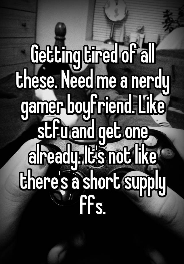 Getting tired of all these. Need me a nerdy gamer boyfriend. Like stfu and get one already. It's not like there's a short supply ffs.