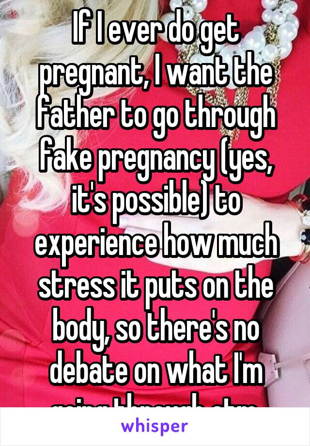 If I ever do get pregnant, I want the father to go through fake pregnancy (yes, it's possible) to experience how much stress it puts on the body, so there's no debate on what I'm going through atm.