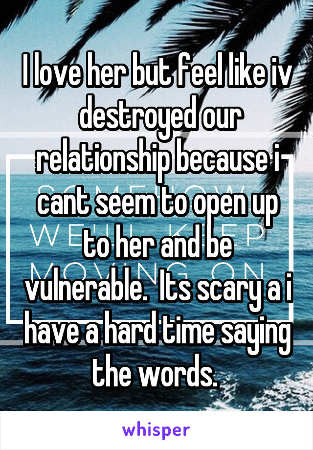 I love her but feel like iv  destroyed our relationship because i cant seem to open up to her and be vulnerable.  Its scary a i have a hard time saying the words. 