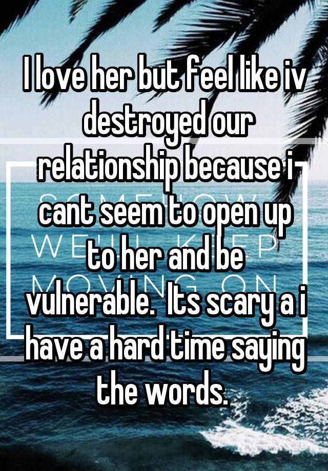 I love her but feel like iv  destroyed our relationship because i cant seem to open up to her and be vulnerable.  Its scary a i have a hard time saying the words. 