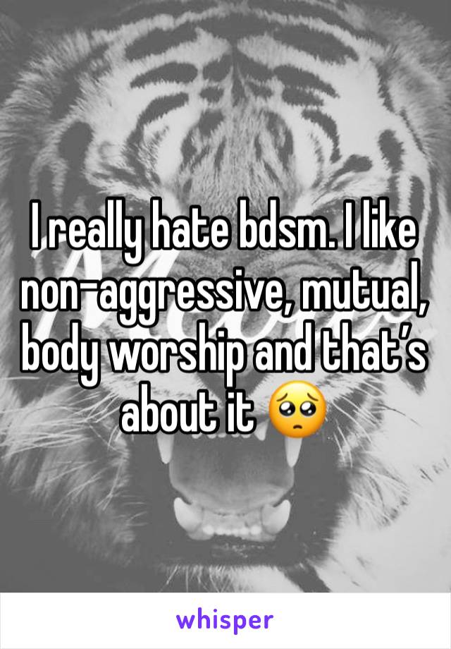 I really hate bdsm. I like non-aggressive, mutual, body worship and that’s about it 🥺