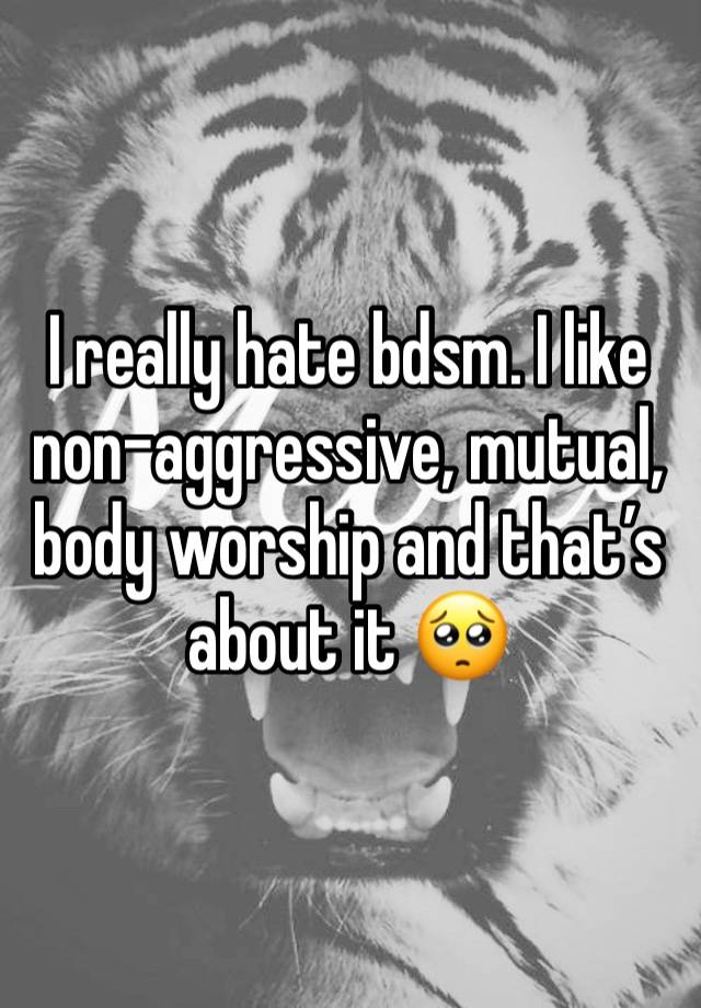 I really hate bdsm. I like non-aggressive, mutual, body worship and that’s about it 🥺