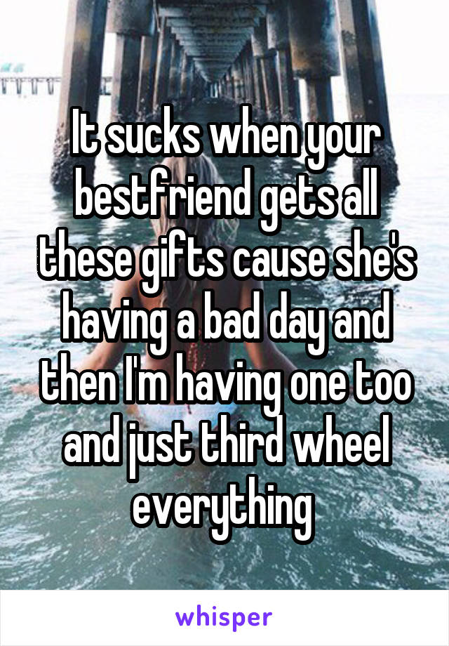 It sucks when your bestfriend gets all these gifts cause she's having a bad day and then I'm having one too and just third wheel everything 