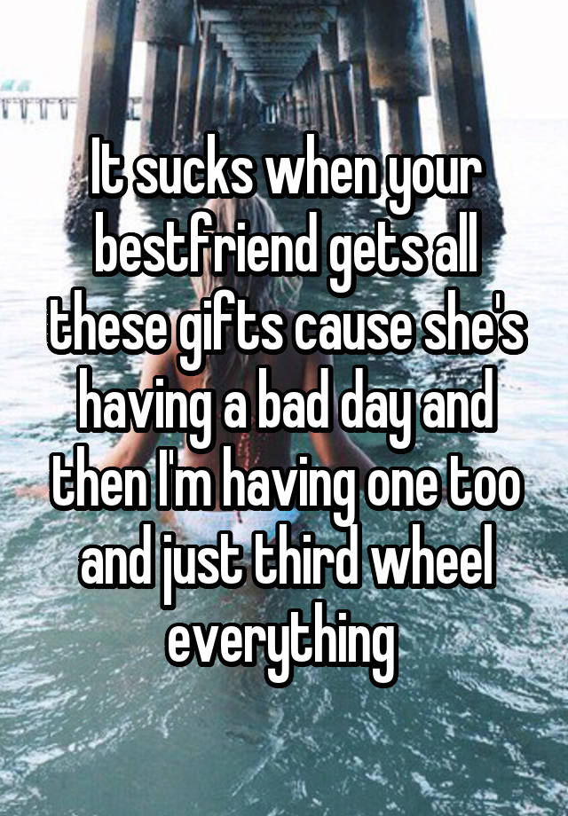 It sucks when your bestfriend gets all these gifts cause she's having a bad day and then I'm having one too and just third wheel everything 