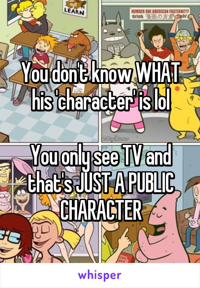 You don't know WHAT his 'character' is lol

You only see TV and that's JUST A PUBLIC CHARACTER