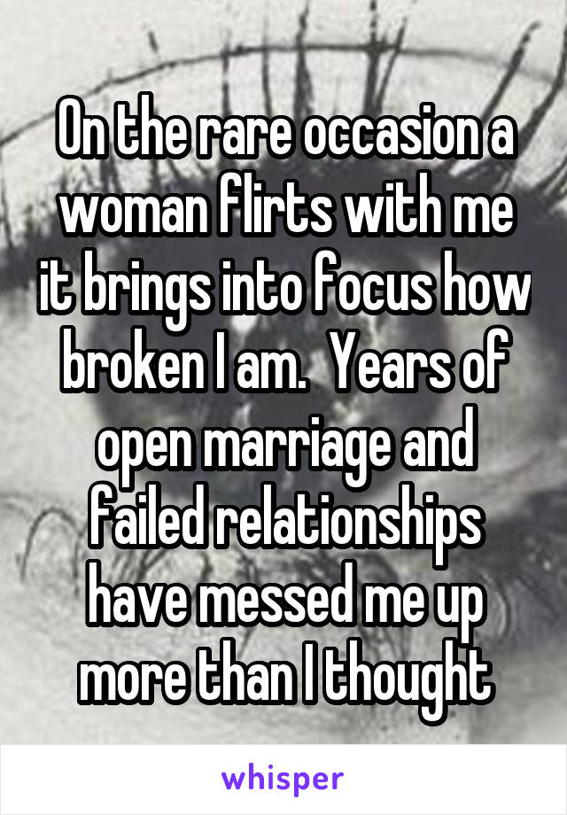 On the rare occasion a woman flirts with me it brings into focus how broken I am.  Years of open marriage and failed relationships have messed me up more than I thought