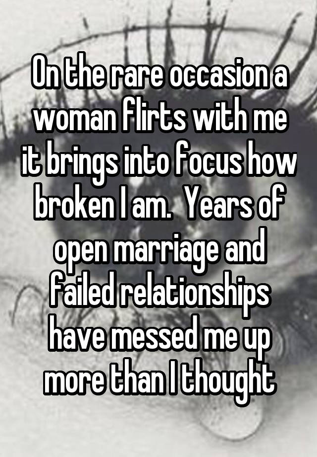 On the rare occasion a woman flirts with me it brings into focus how broken I am.  Years of open marriage and failed relationships have messed me up more than I thought