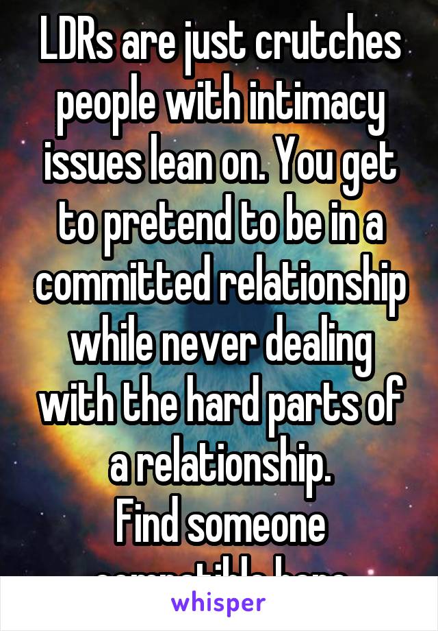 LDRs are just crutches people with intimacy issues lean on. You get to pretend to be in a committed relationship while never dealing with the hard parts of a relationship.
Find someone compatible here