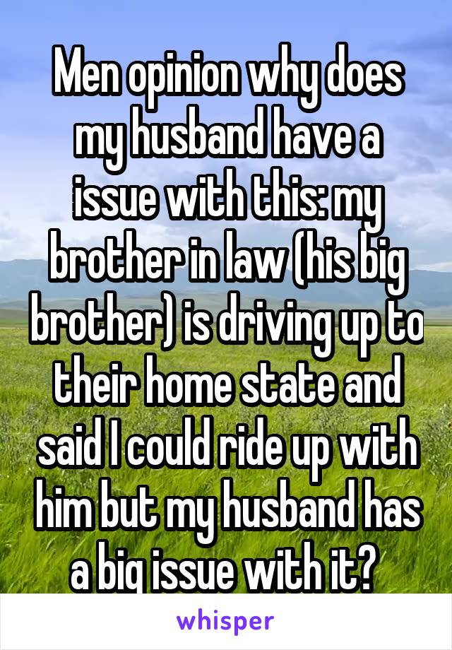 Men opinion why does my husband have a issue with this: my brother in law (his big brother) is driving up to their home state and said I could ride up with him but my husband has a big issue with it? 