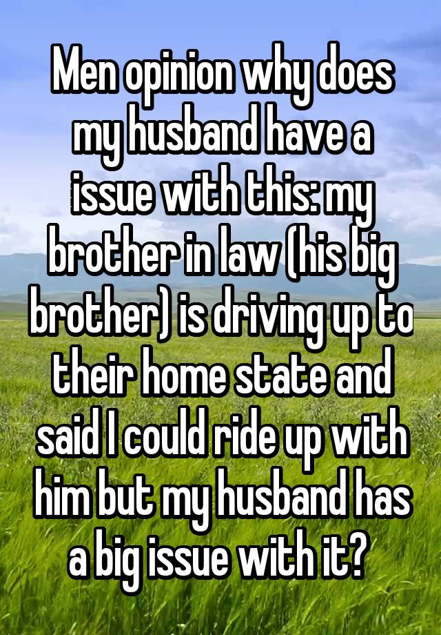 Men opinion why does my husband have a issue with this: my brother in law (his big brother) is driving up to their home state and said I could ride up with him but my husband has a big issue with it? 