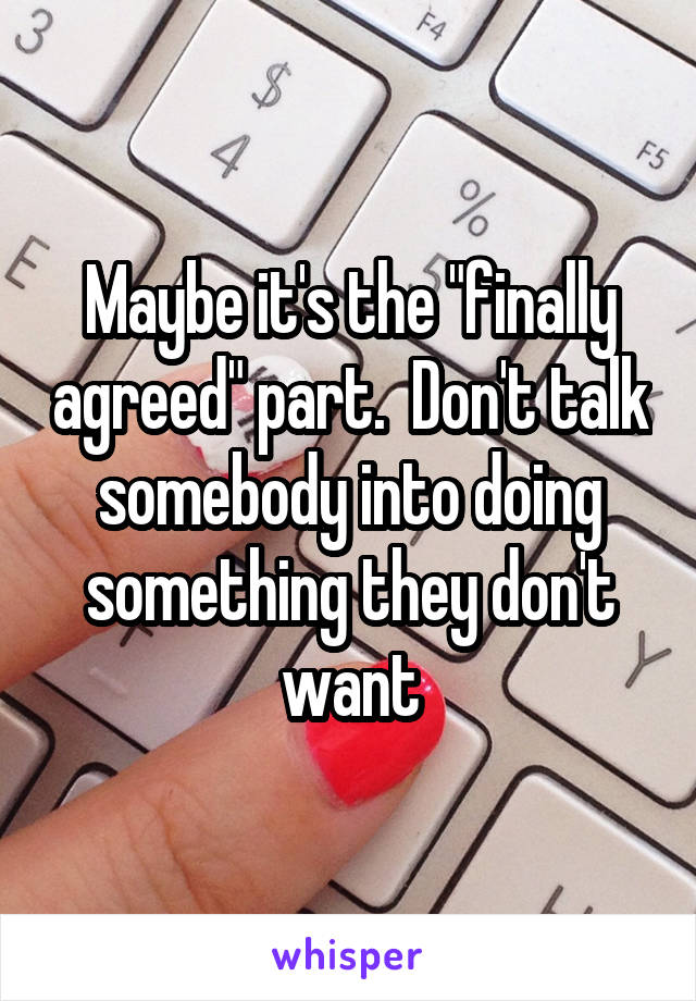 Maybe it's the "finally agreed" part.  Don't talk somebody into doing something they don't want