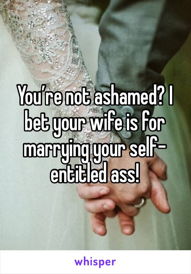 You’re not ashamed? I bet your wife is for marrying your self-entitled ass! 