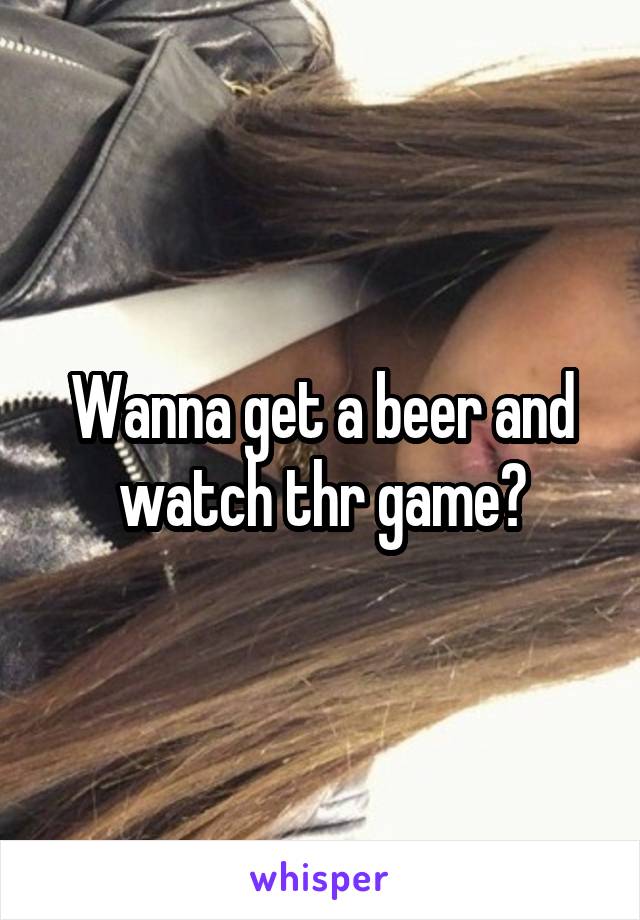 Wanna get a beer and watch thr game?