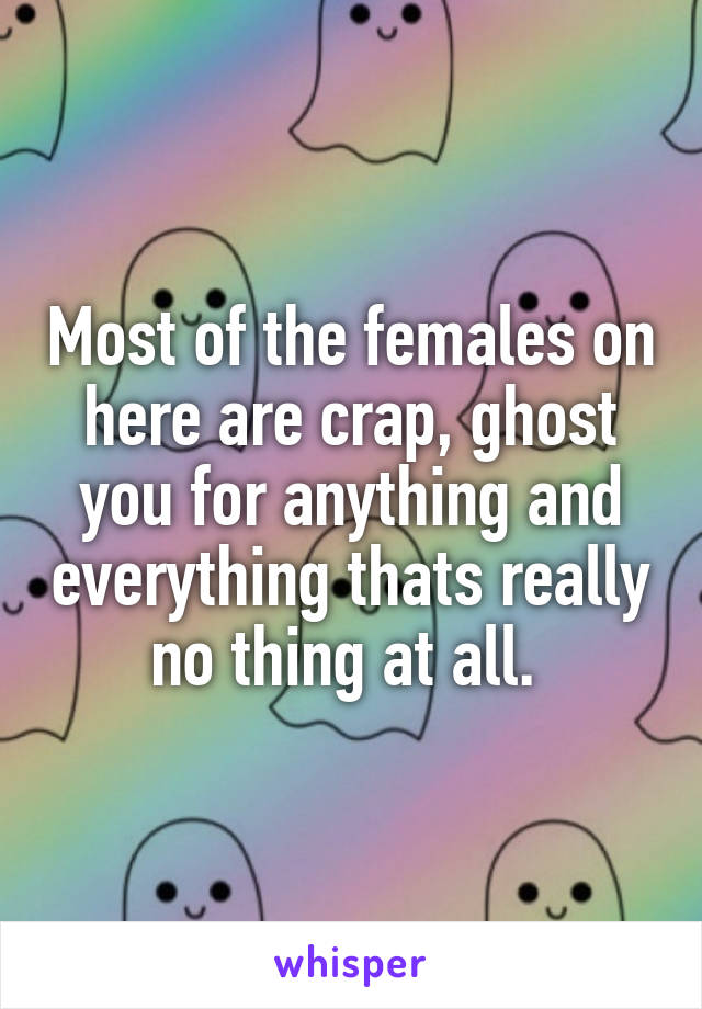 Most of the females on here are crap, ghost you for anything and everything thats really no thing at all. 