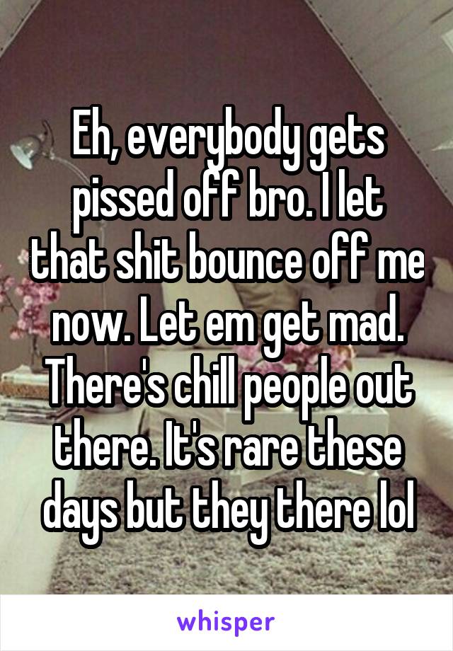 Eh, everybody gets pissed off bro. I let that shit bounce off me now. Let em get mad. There's chill people out there. It's rare these days but they there lol