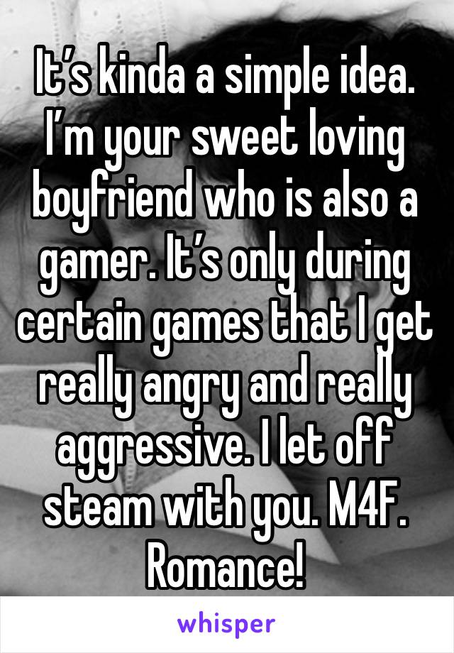 It’s kinda a simple idea. I’m your sweet loving boyfriend who is also a gamer. It’s only during certain games that I get really angry and really aggressive. I let off steam with you. M4F. Romance!