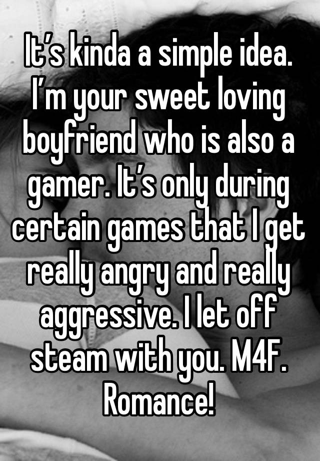 It’s kinda a simple idea. I’m your sweet loving boyfriend who is also a gamer. It’s only during certain games that I get really angry and really aggressive. I let off steam with you. M4F. Romance!