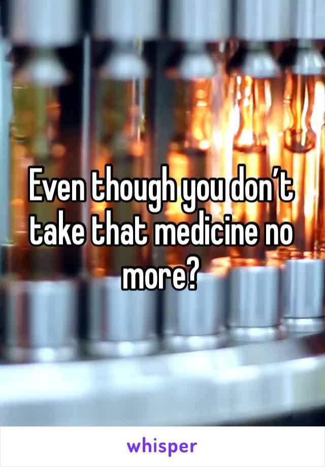 Even though you don’t take that medicine no more?