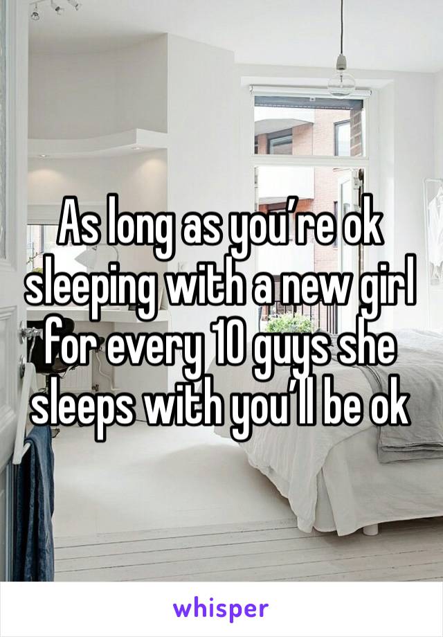 As long as you’re ok sleeping with a new girl for every 10 guys she sleeps with you’ll be ok 