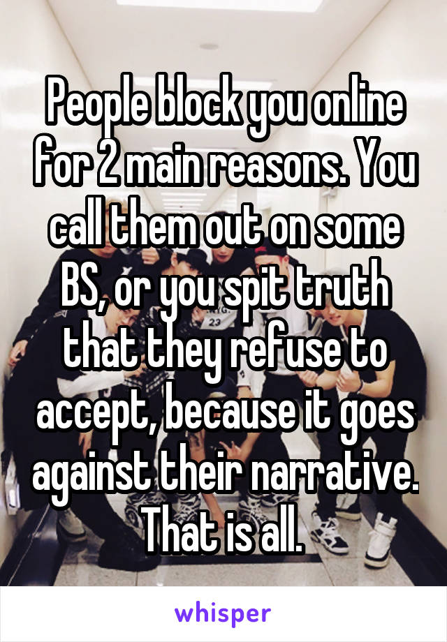 People block you online for 2 main reasons. You call them out on some BS, or you spit truth that they refuse to accept, because it goes against their narrative. That is all. 