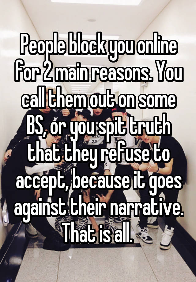 People block you online for 2 main reasons. You call them out on some BS, or you spit truth that they refuse to accept, because it goes against their narrative. That is all. 